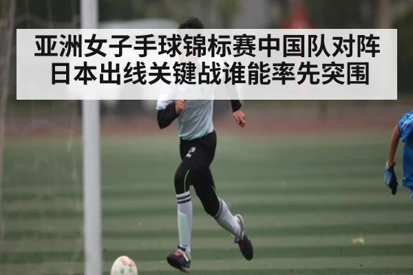 亚洲女子手球锦标赛中国队对阵日本出线关键战谁能率先突围