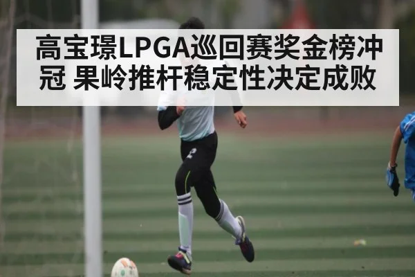 高宝璟LPGA巡回赛奖金榜冲冠 果岭推杆稳定性决定成败