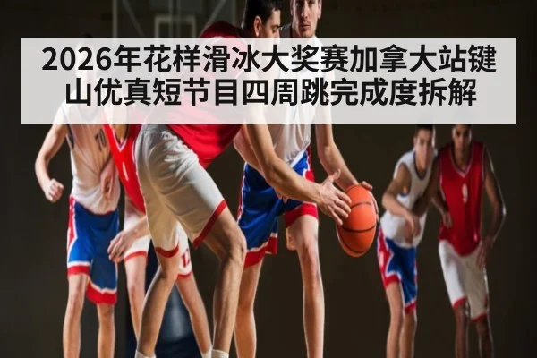 2026年花样滑冰大奖赛加拿大站键山优真短节目四周跳完成度拆解